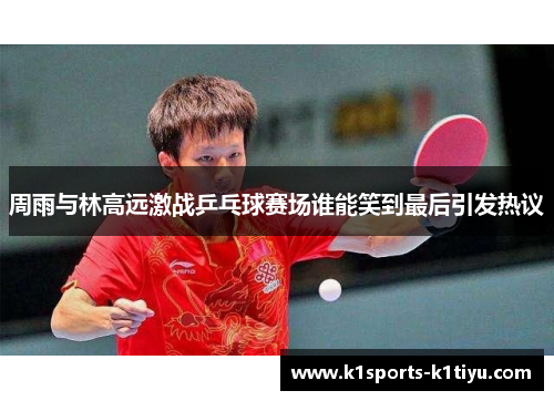 周雨与林高远激战乒乓球赛场谁能笑到最后引发热议